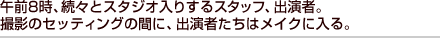 午前8時、続々とスタジオ入りするスタッフ、出演者。撮影のセッティングの間に、出演者たちはメイクに入る。