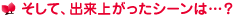 そして、出来上がったシーンは…？