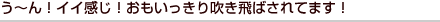 う～ん！イイ感じ！おもいっきり吹き飛ばされてます！