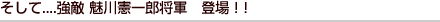 そして....強敵 魅川憲一郎将軍　登場！！